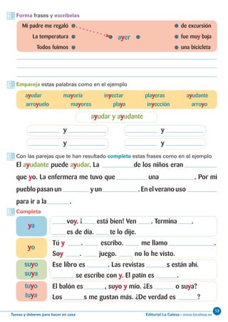 Editorial La Calesa - www.lacalesa.esTareas y deberes para hacer en casa
13
Forma frases y escríbelas
Empareja estas palabras como en el ejemplo
Con las parejas que te han resultado completa estas frases como en el ejemplo
Completa
	 Mi padre me regaló 	 de excursión
	 La temperatura	 fue muy baja
	 Todos fuimos	 una bicicleta
ayer
ayudar mayoría inyectar playeras ayudante
arroyuelo mayores playa inyección arroyo
ayudar y ayudante
y
y
y
y
El ayudante puede ayudar. La de los niños eran
que yo. La enfermera me tuvo que una . Por mi
pueblo pasan un y un . En el verano uso
para ir a la .
voy. ¡ está bien! Ven . Termina .
es de día. te lo dije.
Tú y . escribo. me llamo .
Soy . juego. no lo he visto.
Ese libro es . Las revistas s están ahí.
se escribe con y. El patín es .
El balón es , suyo y mío. ¿Es o suya?
Los s me gustan más. ¿De verdad es ?
ya
yo
suyo
suya
tuyo
tuya
 