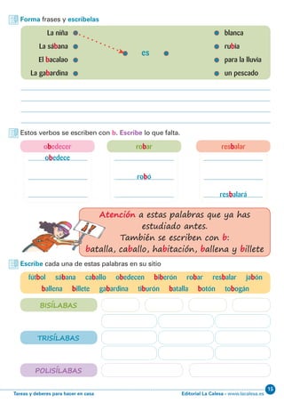 Editorial La Calesa - www.lacalesa.esTareas y deberes para hacer en casa
15
Forma frases y escríbelas
	 La niña 	 blanca
	 La sábana	rubia
	El bacalao	 para la lluvia
	 La gabardina	 un pescado
es
Estos verbos se escriben con b. Escribe lo que falta.
Escribe cada una de estas palabras en su sitio
fútbol sábana caballo obedecen biberón robar resbalar jabón
ballena billete gabardina tiburón batalla botón tobogán
obedece
resbalará
robó
BISÍLABAS
TRISÍLABAS
POLISÍLABAS
Atención a estas palabras que ya has
estudiado antes.
También se escriben con b:
batalla, caballo, habitación, ballena y billete
obedecer robar resbalar
 