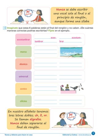 Editorial La Calesa - www.lacalesa.esTareas y deberes para hacer en casa
17
Imagínate que estas 6 palabras están al final del renglón y no caben. ¿De cuántas
maneras correctas podrías escribirlas? Fíjate en el ejemplo.
Nunca se debe escribir
una vocal sola al final o al
principio de renglón,
aunque forme una sílaba
En nuestro alfabeto tenemos
tres letras dobles; ch, ll, rr.
Se llaman dígrafos.
Nunca deben separarse al
final de renglón.
acostumbrar
abanico
universal
marea
oficina
azotea
acos- acostum-
tumbrar brar
 