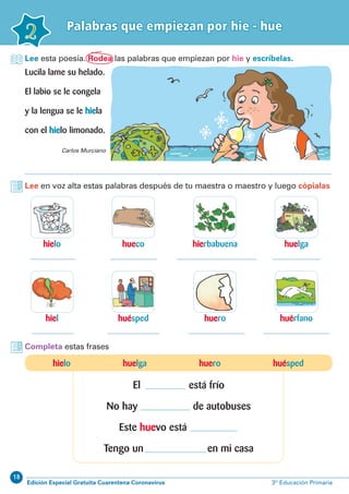 18
Edición Especial Gratuita Cuarentena Coronavirus 3º Educación Primaria
2
Palabras que empiezan por hie - hue
hielo
hiel
hierbabuena
huero
hueco
huésped
huelga
huérfano
Lee esta poesía. Rodea las palabras que empiezan por hie y escríbelas.
Completa estas frases
Lucila lame su helado.
El labio se le congela
y la lengua se le hiela
con el hielo limonado.
Lee en voz alta estas palabras después de tu maestra o maestro y luego cópialas
Carlos Murciano
hielo huelga huero huésped
El está frío
No hay de autobuses
Este huevo está
Tengo un en mi casa
 