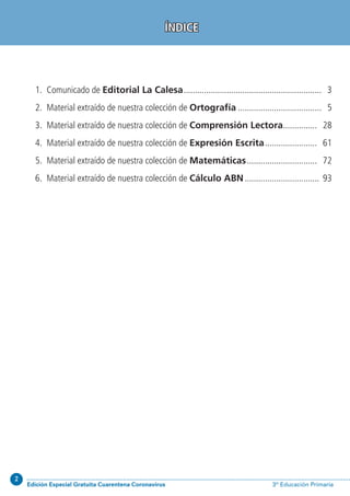 2
Edición Especial Gratuita Cuarentena Coronavirus 3º Educación Primaria
	 1.	 Comunicado de Editorial La Calesa.............................................................. 3
	 2.	 Material extraído de nuestra colección de Ortografía...................................... 5
	 3.	 Material extraído de nuestra colección de Comprensión Lectora................ 28
	 4.	 Material extraído de nuestra colección de Expresión Escrita........................ 61
	 5.	 Material extraído de nuestra colección de Matemáticas................................ 72
	 6.	 Material extraído de nuestra colección de Cálculo ABN.................................. 93
ÍNDICE
 