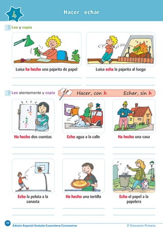 20
Edición Especial Gratuita Cuarentena Coronavirus 3º Educación Primaria
Hacer echar
4
Lee y copia
Lee atentamente y copia
Luisa ha hecho una pajarita de papel
Ha hecho dos cuentas
Echa la pelota a la
canasta
Ha hecho una casa
Echa el papel a la
papelera
Echo agua a la calle
Ha hecho una tortilla
Luisa echa la pajarita al fuego
Hacer, con h Echar, sin h
 