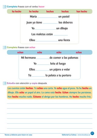 Editorial La Calesa - www.lacalesa.esTareas y deberes para hacer en casa
21
Completa frases con el verbo hacer
Completa frases con echar
Estudia con atención y copia después
ha hecho he hecho hechos hechas han hecho
María un pastel
Juan ya tiene los deberes
Yo un dibujo
Las maletas están
Ellos una fiesta
echan echa echo echas
Mi hermano de comer a las palomas
Yo leña al fuego
Ellos un pájaro a volar
Tú la pelota a tu portero
Las cuentas están hechas. Tú echas una carta. Yo echo agua al pozo. Yo he hecho un
dibujo. Ella echa un papel al aire. La cama está hecha. Echan siempre las persianas.
Han hecho mucho ruido. Échame el abrigo por los hombros. Ha hecho mucho frío.
 