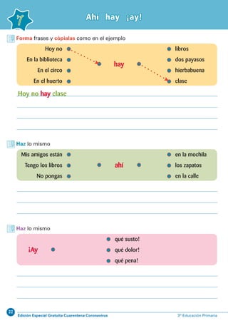 22
Edición Especial Gratuita Cuarentena Coronavirus 3º Educación Primaria
7
Ahí hay ¡ay!
Forma frases y cópialas como en el ejemplo
Haz lo mismo
Haz lo mismo
	 Hoy no 	 libros
	 En la biblioteca	 dos payasos
	 En el circo	 hierbabuena
	 En el huerto	 clase
	 Mis amigos están 	 en la mochila
	 Tengo los libros	 los zapatos
	 No pongas	 en la calle
		 qué susto!
		 qué dolor!
		 qué pena!
hay
ahí
¡Ay
Hoy no hay clase
 