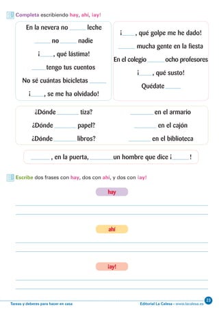 Editorial La Calesa - www.lacalesa.esTareas y deberes para hacer en casa
23
Completa escribiendo hay, ahí, ¡ay!
Escribe dos frases con hay, dos con ahí, y dos con ¡ay!
En la nevera no leche
no nadie
¡ , qué lástima!
tengo tus cuentos
No sé cuántas bicicletas
¡ , se me ha olvidado!
¿Dónde tiza?
¿Dónde papel?
¿Dónde libros?
, en la puerta, un hombre que dice ¡ !
en el armario
en el cajón
en el biblioteca
¡ , qué golpe me he dado!
mucha gente en la fiesta
En el colegio ocho profesores
¡ , qué susto!
Quédate
hay
ahí
¡ay!
 