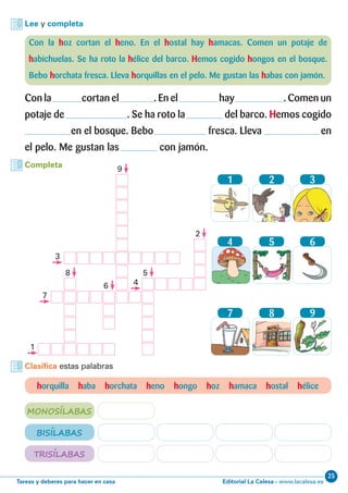Editorial La Calesa - www.lacalesa.esTareas y deberes para hacer en casa
25
Lee y completa
Con la hoz cortan el heno. En el hostal hay hamacas. Comen un potaje de
habichuelas. Se ha roto la hélice del barco. Hemos cogido hongos en el bosque.
Bebo horchata fresca. Lleva horquillas en el pelo. Me gustan las habas con jamón.
Con la cortan el . En el hay . Comen un
potaje de . Se ha roto la del barco. Hemos cogido
en el bosque. Bebo fresca. Lleva en
el pelo. Me gustan las con jamón.
horquilla haba horchata heno hongo hoz hamaca hostal hélice
Clasifica estas palabras
MONOSÍLABAS
BISÍLABAS
TRISÍLABAS
Completa
1
4
7
2
5
8
3
6
9
1
5
2
6
8
9
7
3
4
 