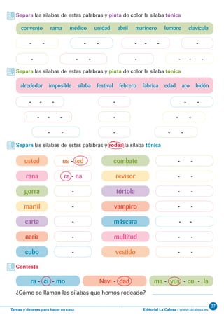 Editorial La Calesa - www.lacalesa.esTareas y deberes para hacer en casa
27
- - -
- - -
- - -
- - -
- - -
ra - na - -
us - ted - -
gorra tórtola
marfil vampiro
carta máscara
nariz multitud
cubo vestido
rana revisor
usted combate
- -
- -
- --
-
-- - -
- - -
- -
Separa las sílabas de estas palabras y pinta de color la sílaba tónica
Separa las sílabas de estas palabras y pinta de color la sílaba tónica
Separa las sílabas de estas palabras y rodea la sílaba tónica
Contesta
ra - ci - mo Navi - dad ma - yús - cu - la
¿Cómo se llaman las sílabas que hemos rodeado?
alrededor imposible sílaba festival febrero fábrica edad aro bidón
- -
- -
- -
- -
-- - -
- - -
convento rama médico unidad abril marinero lumbre clavícula
 