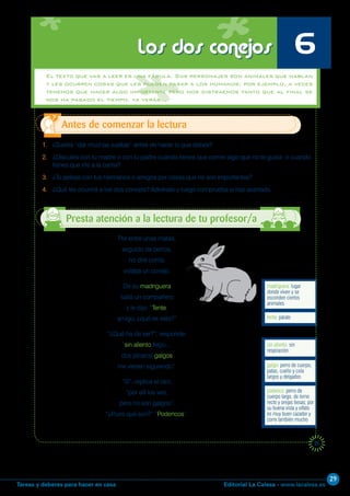 Editorial La Calesa - www.lacalesa.esTareas y deberes para hacer en casa
29
25
El texto que vas a leer es una fábula. Sus personajes son animales que hablan
y les ocurren cosas que les pueden pasar a los humanos; por ejemplo, a veces
tenemos que hacer algo importante pero nos distraemos tanto que al final se
nos ha pasado el tiempo. ya verás…
1. ¿Sueles “dar muchas vueltas” antes de hacer lo que debes?
2. ¿Discutes con tu madre o con tu padre cuando tienes que comer algo que no te gusta o cuando
tienes que irte a la cama?
3. ¿Te peleas con tus hermanos o amigos por cosas que no son importantes?
4. ¿Qué les ocurrirá a los dos conejos? Adivínalo y luego comprueba si has acertado.
Antes de comenzar la lectura
Presta atención a la lectura de tu profesor/a
Los dos conejos 6
Por entre unas matas,
seguido de perros,
no diré corría,
volaba un conejo.
De su madriguera
salió un compañero
y le dijo: “Tente,
amigo, ¿qué es esto?”
“¿Qué ha de ser?”, responde;
“sin aliento llego...;
dos pícaros galgos
me vienen siguiendo”.
“Sí”, replica el otro,
“por allí los veo,
pero no son galgos”.
“¿Pues qué son?” “Podencos”.
podenco: perro de
cuerpo largo, de lomo
recto y orejas tiesas; por
su buena vista y olfato
es muy buen cazador y
corre también mucho
galgo: perro de cuerpo,
patas, cuello y cola
largos y delgados
sin aliento: sin
respiración
tente: párate
madriguera: lugar
donde viven y se
esconden ciertos
animales
 