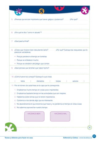 Editorial La Calesa - www.lacalesa.esTareas y deberes para hacer en casa
31
27
5. ¿Piensas que era tan importante que fueran galgos o podencos? ¿Por qué?
6. ¿Por qué le dice “como mi abuelo”?
7. ¿Qué pasó al final?
8. ¿Crees que hicieron bien discutiendo tanto? ¿Por qué? Subraya las respuestas que te
parezcan verdaderas.
• Porque perdieron el tiempo en tonterías
• Porque se enfadaron mucho
• Porque se olvidaron del peligro que corrían
9. ¿Qué piensas que tendrían que haber hecho?
10. ¿Cómo fueron los conejos? Subraya lo que creas.
| listos | distraídos | torpes | astutos |
11. Pon el número de cada frase en la caja que le corresponda.
1. Empleamos mucho tiempo en cosas poco importantes
2. Empleamos bastante tiempo en las actividades que son mejores
3. Hablamos sobre temas que no tienen importancia
4. Contamos a los demás algo que es interesante
5. No abandonamos lo que tenemos que hacer y no perdemos el tiempo en otras cosas
6. No sabemos aprovechar nuestro tiempo
HACEMOS BIEN HACEMOS MAL
 
