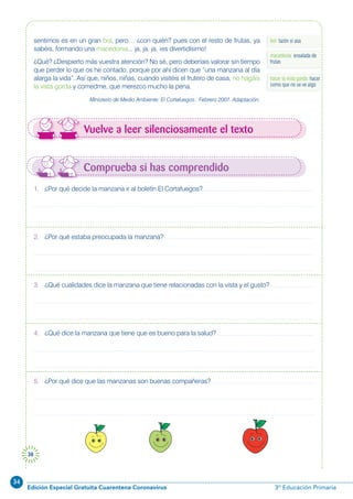 34
Edición Especial Gratuita Cuarentena Coronavirus 3º Educación Primaria
38
Vuelve a leer silenciosamente el texto
bol: tazón si asasentimos es en un gran bol, pero… ¿con quién? pues con el resto de frutas, ya
sabéis, formando una macedonia... ja, ja, ja, ¡es divertidísimo!
¿Qué? ¿Despierto más vuestra atención? No sé, pero deberíais valorar sin tiempo
que perder lo que os he contado, porque por ahí dicen que “una manzana al día
alarga la vida”. Así que, niños, niñas, cuando visitéis el frutero de casa, no hagáis
la vista gorda y comedme, que merezco mucho la pena.
Ministerio de Medio Ambiente: El Cortafuegos. Febrero 2007. Adaptación.
macedonia: ensalada de
frutas
hacer la vista gorda: hacer
como que no se ve algo
Comprueba si has comprendido
1. ¿Por qué decide la manzana ir al boletín El Cortafuegos?
2. ¿Por qué estaba preocupada la manzana?
3. ¿Qué cualidades dice la manzana que tiene relacionadas con la vista y el gusto?
4. ¿Qué dice la manzana que tiene que es bueno para la salud?
5. ¿Por qué dice que las manzanas son buenas compañeras?
 