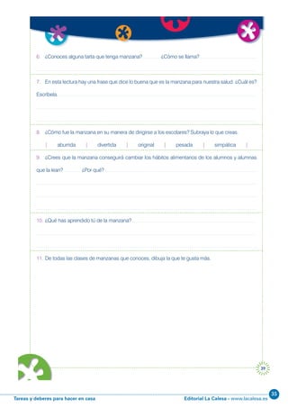 Editorial La Calesa - www.lacalesa.esTareas y deberes para hacer en casa
35
39
6. ¿Conoces alguna tarta que tenga manzana? ¿Cómo se llama?
7. En esta lectura hay una frase que dice lo buena que es la manzana para nuestra salud. ¿Cuál es?
Escríbela.
8. ¿Cómo fue la manzana en su manera de dirigirse a los escolares? Subraya lo que creas.
| aburrida | divertida | original | pesada | simpática |
9. ¿Crees que la manzana conseguirá cambiar los hábitos alimentarios de los alumnos y alumnas
que la lean? ¿Por qué?
10. ¿Qué has aprendido tú de la manzana?
11. De todas las clases de manzanas que conoces, dibuja la que te gusta más.
 
