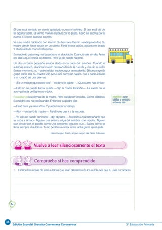 38
Edición Especial Gratuita Cuarentena Coronavirus 3º Educación Primaria
54
entablillar: poner
tablillas y vendaje a
un hueso roto
Vuelve a leer silenciosamente el texto
El que está sentado se siente aplastado contra el asiento. El que está de pie
se agarra fuerte. El viento mueve el polvo por la plaza. Farid se asoma por la
puerta. El viento acaricia su pelo.
Ve a su madre hablando con Yasmín. Su hermana Yasmín vende panecillos. Su
madre vende frutos secos en un carrito. Farid le dice adiós, agitando el brazo.
Y ella levanta la mano tristemente.
Su madre lo pasa muy mal cuando se va el autobús. Cuando sale sin ella. Antes
era ella la que vendía los billetes. Pero ya no puede hacerlo.
Un día un burro pequeño estaba atado en la baca del autobús. Cuando el
autobús arrancó, el animal muerto de miedo tiró de la cuerda y el nudo se soltó.
En ese momento, su madre estaba subiendo por la escalerilla. El burro cayó de
golpe sobre ella. Su madre voló por el aire como un pájaro. Fue a parar al suelo
y se rompió las dos piernas.
—¡Es un milagro que estés viva! —exclamó el padre—. ¡Qué suerte has tenido!
—Esto no se puede llamar suerte —dijo la madre llorando—. La suerte no va
acompañada de lágrimas y dolor.
Entablillaron las piernas de la madre. Pero quedaron torcidas. Como plátanos.
Su madre casi no podía andar. Entonces su padre dijo:
—Farid tiene ya siete años. Y puede hacer tu trabajo.
—¡No! —exclamó la madre—. Farid tiene que ir a la escuela.
—Yo solo no puedo con todo —dijo el padre—. Necesito un acompañante que
se suba a la baca. Alguien que entre y salga del autobús con rapidez. Alguien
que circule por el pasillo como una serpiente. Alguien que... Sabes cómo se
llena siempre el autobús. Tú no podrías avanzar entre tanta gente apretujada.
Hans Hangen: Farid y el gato negro. Ala Delta. Edelvives.
1. Escribe tres cosas de este autobús que sean diferentes de los autobuses que tu usas o conoces.
Comprueba si has comprendido
 