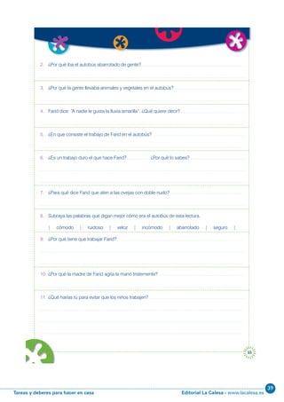 Editorial La Calesa - www.lacalesa.esTareas y deberes para hacer en casa
39
55
2. ¿Por qué iba el autobús abarrotado de gente?
3. ¿Por qué la gente llevaba animales y vegetales en el autobús?
4. Farid dice: “A nadie le gusta la lluvia amarilla”. ¿Qué quiere decir?
5. ¿En que consiste el trabajo de Farid en el autobús?
6. ¿Es un trabajo duro el que hace Farid? ¿Por qué lo sabes?
7. ¿Para qué dice Farid que aten a las ovejas con doble nudo?
8. Subraya las palabras que digan mejor cómo era el autobús de esta lectura.
| cómodo | ruidoso | veloz | incómodo | abarrotado | seguro |
9. ¿Por qué tiene que trabajar Farid?
10. ¿Por qué la madre de Farid agita la mano tristemente?
11. ¿Qué harías tú para evitar que los niños trabajen?
r
e a
 