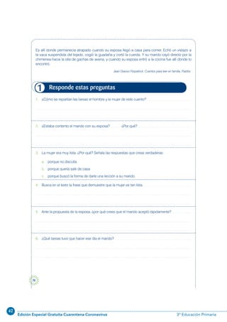 42
Edición Especial Gratuita Cuarentena Coronavirus 3º Educación Primaria
70
1. ¿Cómo se repartían las tareas el hombre y la mujer de este cuento?
2. ¿Estaba contento el marido con su esposa? ¿Por qué?
3. La mujer era muy lista. ¿Por qué? Señala las respuestas que creas verdaderas:
a. porque no discutía
b. porque quería salir de casa
c. porque buscó la forma de darle una lección a su marido.
4. Busca en el texto la frase que demuestre que la mujer es tan lista.
5. Ante la propuesta de la esposa, ¿por qué crees que el marido aceptó rápidamente?
6. ¿Qué tareas tuvo que hacer ese día el marido?
Responde estas preguntas1
Es allí donde permanecía atrapado cuando su esposa llegó a casa para comer. Echó un vistazo a
la vaca suspendida del tejado, cogió la guadaña y cortó la cuerda. Y su marido cayó directo por la
chimenea hacia la olla de gachas de avena, y cuando su esposa entró a la cocina fue allí donde lo
encontró.
Jean Grasso Fitzpatrick: Cuentos para leer en familia. Paidós.
 