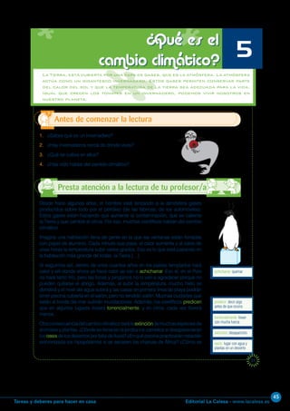 Editorial La Calesa - www.lacalesa.esTareas y deberes para hacer en casa
45
21
1. ¿Sabes qué es un invernadero?
2. ¿Hay invernaderos cerca de donde vives?
3. ¿Qué se cultiva en ellos?
4. ¿Has oído hablar del cambio climático?
Antes de comenzar la lectura
¿Qué es el
cambio climático?
5
achicharrar: quemar
Desde hace algunos años, el hombre está lanzando a la atmósfera gases
producidos sobre todo por el petróleo (de las fábricas, de los automóviles).
Estos gases están haciendo que aumente la contaminación, que se caliente
la Tierra y que cambie el clima. Por eso, muchos científicos hablan del cambio
climático.
Imagina una habitación llena de gente en la que las ventanas están forradas
con papel de aluminio. Cada minuto que pasa, el calor aumenta y al cabo de
unas horas la temperatura sube varios grados. Eso es lo que está pasando en
la habitación más grande de todas: la Tierra.[…]
Si seguimos así, dentro de unos cuantos años en los países templados hará
calor y allí donde ahora ya hace calor se van a achicharrar. Eso sí, en el Polo
no hará tanto frío, pero las focas y pingüinos no lo van a agradecer porque no
pueden quitarse el abrigo. Además, al subir la temperatura, mucho hielo se
derretirá y el nivel del agua subirá y las casas en primera línea de playa podrán
tener piscina cubierta en el salón, pero no tendrán salón. Muchas ciudades que
están al borde del mar sufrirán inundaciones. Además, los científicos predicen
que en algunos lugares lloverá torrencialmente, y en otros, cada vez lloverá
menos.
Otraconsecuenciadelcambioclimáticoserálaextincióndemuchasespeciesde
animales y plantas. ¿Dónde se llenarían la joroba los camellos si desaparecieran
los oasis delosdesiertosporfaltadelluvia?¿Enquépiscinapracticarán natación
sincronizada los hipopótamos si se secasen las charcas de África? ¿Cómo se
Presta atención a la lectura de tu profesor/a
La Tierra, está cubierta por una capa de gases, que es la atmósfera. La atmósfera
actúa como un gigantesco invernadero. Estos gases permiten conservar parte
del calor del sol y que la temperatura de la tierra sea adecuada para la vida.
Igual que crecen los tomates en un invernadero, podemos vivir nosotros en
nuestro planeta.
torrencialmente: llover
con mucha fuerza
oasis: lugar con agua y
plantas en un desierto
predecir: decir algo
antes de que ocurra
extinción: desaparición
 