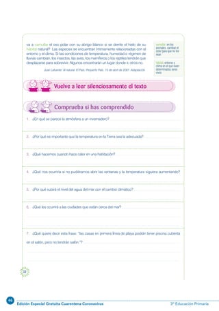 46
Edición Especial Gratuita Cuarentena Coronavirus 3º Educación Primaria
22
Comprueba si has comprendido
Vuelve a leer silenciosamente el texto
va a camuflar el oso polar con su abrigo blanco si se derrite el hielo de su
hábitat natural? Las especies se encuentran íntimamente relacionadas con el
entorno y el clima. Si las condiciones de temperatura, humedad o régimen de
lluvias cambian, los insectos, las aves, los mamíferos o los reptiles tendrán que
desplazarse para sobrevivir. Algunos encontrarán un lugar donde ir, otros no.
Juan Lafuente: Al natural. El País, Pequeño País. 15 de abril de 2007. Adaptación.
1. ¿En qué se parece la atmósfera a un invernadero?
2. ¿Por qué es importante que la temperatura en la Tierra sea la adecuada?
3. ¿Qué hacemos cuando hace calor en una habitación?
4. ¿Qué nos ocurriría si no pudiéramos abrir las ventanas y la temperatura siguiera aumentando?
5. ¿Por qué subirá el nivel del agua del mar con el cambio climático?
6. ¿Qué les ocurrirá a las ciudades que están cerca del mar?
7. ¿Qué quiere decir esta frase: “las casas en primera línea de playa podrán tener piscina cubierta
en el salón, pero no tendrán salón.”?
camuflar: en los
animales, cambiar el
color para que no los
vean
hábitat: entorno y
clima en el que viven
determinados seres
vivos
 