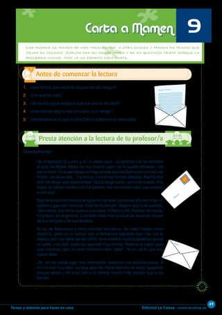Editorial La Calesa - www.lacalesa.esTareas y deberes para hacer en casa
49
37
1. ¿Has tenido que cambiar alguna vez de colegio?
2. ¿Por qué ha sido?
3. ¿Se ha ido algún amigo,a tuyo,a a vivir a otro sitio?
4. ¿Has escrito alguna vez una carta a un amigo?
5. Intenta adivinar lo que le dice Carlos a Mamen en esta carta.
Antes de comenzar la lectura
Carta a Mamen 9
Querida Mamen:
Ha empezado el curso y tú no estás aquí. La señorita me ha sentado
al lado de Marta. Marta es muy buena, pero, no lo puedo remediar: me
siento triste. Tú te sentabas conmigo desde que estábamos en primero de
infantil, ¿te acuerdas…? y nunca, nunca nos hemos peleado. Mamá dice
que me tengo que acostumbrar. Quizá tenga razón, pero me cuesta. A lo
mejor, si hablas mucho con tus padres, los convences para que vuelvan
a vivir aquí.
Sigo teniendo los mismos amigos de siempre, pero este año las niñas no
quieren jugar con nosotros. Ellas se lo pierden. Seguro que tú sí querrías.
Han venido dos niños nuevos a la clase: Roberto y Alí. Roberto ha nacido
muy lejos, en Argentina, y también está triste porque se acuerda mucho
de sus amigos y de sus abuelos.
Alí es de Marruecos y tiene muchos hermanos. No sabe hablar como
nosotros, pero en el recreo nos entendemos bastante bien. No me lo
explico, pero no debe ser tan difícil. Yo le enseño muchas palabras que él
no sabe, y es listo, pues las aprende muy pronto. Roberto sí habla igual
que nosotros, pero a cada momento dice “pibe”. Yo no sé lo que eso
quiere decir.
¡Ah, se me olvida algo muy importante: tenemos una señorita nueva. A
mí me cae muy bien, aunque algunos niños siempre se están quejando
porque sienta a Alí a su lado y le dedica mucho más tiempo que a los
demás.
Presta atención a la lectura de tu profesor/a
Los padres de Mamen se han trasladado a otra ciudad y Mamen ha tenido que
dejar su colegio. Carlos era su mejor amigo y se ha quedado triste porque la
recuerda mucho. Hoy le ha escrito esta carta.
 
