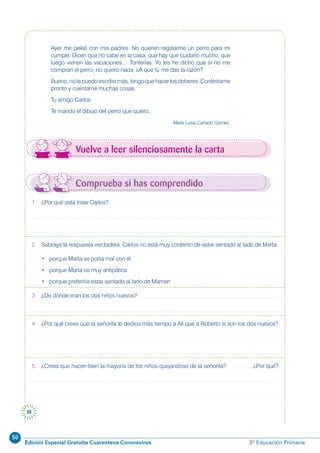 50
Edición Especial Gratuita Cuarentena Coronavirus 3º Educación Primaria
38
Vuelve a leer silenciosamente la carta
Ayer me peleé con mis padres. No quieren regalarme un perro para mi
cumple. Dicen que no cabe en la casa, que hay que cuidarlo mucho, que
luego vienen las vacaciones… Tonterías. Yo les he dicho que si no me
compran el perro, no quiero nada. ¿A que tú me das la razón?
Bueno,notepuedoescribirmás,tengoquehacerlosdeberes.Contéstame
pronto y cuéntame muchas cosas.
Tu amigo Carlos.
Te mando el dibujo del perro que quiero.
María Luisa Cañado Gómez.
Comprueba si has comprendido
1. ¿Por qué está triste Carlos?
2. Subraya la respuesta verdadera. Carlos no está muy contento de estar sentado al lado de Marta
• porque Marta se porta mal con él
• porque Marta es muy antipática
• porque preferiría estar sentado al lado de Mamen
3. ¿De dónde eran los dos niños nuevos?
4. ¿Por qué crees que la señorita le dedica más tiempo a Alí que a Roberto si son los dos nuevos?
5. ¿Crees que hacen bien la mayoría de los niños quejándose de la señorita? ¿Por qué?
 