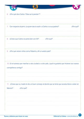 Editorial La Calesa - www.lacalesa.esTareas y deberes para hacer en casa
51
39
6. ¿Por qué dice Carlos “Ellas se lo pierden”?
7. Con respecto al perro, ¿a quien das la razón: a Carlos o a sus padres? ¿Por qué?
8. ¿Crees que Carlos se porta bien con Alí? ¿Por qué?
9. ¿Por qué vienen niños como Roberto y Alí a nuestro país?
10. Si te tuvieras que marchar a otra ciudad o a otro país, ¿qué te gustaría que hicieran tus nuevos
compañeros contigo?
11. ¿Crees que su madre le dio un buen consejo al decirle que se tenía que acostumbrar a estar sin
Mamen? ¿Por qué?
 