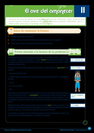 Editorial La Calesa - www.lacalesa.esTareas y deberes para hacer en casa
53
45
1. ¿Sabes algo sobre el desierto?
2. ¿Cómo crees que se sentía Meluye teniendo todo lo que deseaba?
3. ¿Qué sería lo que más le gustaría a esta niña? Adivínalo.
Antes de comenzar la lectura
El ave del amanecer 11
Pero Meluye no quería esclavas que la sirviesen, ni vestidos lujosos, ni perfumes,
ni músicos, ni cómicos, ni poetas... La gran afición de Meluye era entrar, sin que
su padre se enterase, en la biblioteca, donde el anciano y sabio Ahmad se había
pasado su vida entera.
Siendo niña, Meluye había mostrado al anciano y sabio Ahmad su aspiración más
secreta:
—Deseo aprender a leer.
—¿Sabes que tus deseos son contrarios a la voluntad de tu padre? —le preguntó
Ahmad.
—Lo sé.
—¿Y no te importa?
—No.
El anciano y sabio Ahmad no temió perder la vida si era sorprendido enseñando
a leer a la hija de Simak. Y la complació, y le enseñó el nombre de cada signo, y
le hizo comprender cómo con aquellos signos se podían formar palabras, y con
las palabras se podía expresar todo lo que los ojos veían y todo lo que el corazón
sentía.
Desde entonces, Meluye leía los libros que con tanto celo Ahmad guardaba en la
biblioteca. Y tenía que hacerlo a escondidas, sin que Simak se enterase, porque
en aquel lugar y en aquel tiempo ninguna mujer aprendía a leer.
La amistad que surgió entre el anciano sabio y la niña era grande y sincera; era
además una amistad sellada por un secreto compartido.
afición: gusto por algo
aspiración: deseo
celo: cuidado
Presta atención a la lectura de tu profesor/a
Meluye, la hija de Simak, el poderoso señor del desierto, tenía todo lo que
mujer alguna pudiese desear: esclavas, vestidos lujosos, perfumes, joyas…
pero había algo que le gustaba más que nada…
complació: cumplió su
deseo
 