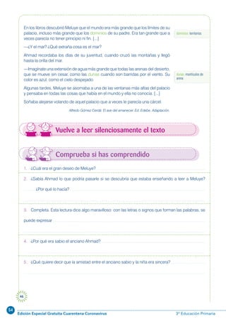 54
Edición Especial Gratuita Cuarentena Coronavirus 3º Educación Primaria
46
dominios: territorios
En los libros descubrió Meluye que el mundo era más grande que los límites de su
palacio, incluso más grande que los dominios de su padre. Era tan grande que a
veces parecía no tener principio ni fin. [...]
—¿Y el mar? ¿Qué extraña cosa es el mar?
Ahmad recordaba los días de su juventud, cuando cruzó las montañas y llegó
hasta la orilla del mar.
—Imagínate una extensión de agua más grande que todas las arenas del desierto,
que se mueve sin cesar, como las dunas cuando son barridas por el viento. Su
color es azul, como el cielo despejado.
Algunas tardes, Meluye se asomaba a una de las ventanas más altas del palacio
y pensaba en todas las cosas que había en el mundo y ella no conocía. [...]
Soñaba alejarse volando de aquel palacio que a veces le parecía una cárcel.
Alfredo Gómez Cerdá: El ave del amanecer. Ed. Edebe. Adaptación.
Vuelve a leer silenciosamente el texto
dunas: montículos de
arena
Comprueba si has comprendido
1. ¿Cuál era el gran deseo de Meluye?
2. ¿Sabía Ahmad lo que podría pasarle si se descubría que estaba enseñando a leer a Meluye?
¿Por qué lo hacía?
3. Completa. Esta lectura dice algo maravilloso: con las letras o signos que forman las palabras, se
puede expresar
4. ¿Por qué era sabio el anciano Ahmad?
5. ¿Qué quiere decir que la amistad entre el anciano sabio y la niña era sincera?
 