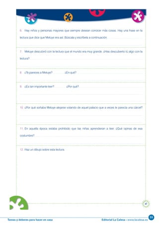 Editorial La Calesa - www.lacalesa.esTareas y deberes para hacer en casa
55
47
6. Hay niños y personas mayores que siempre desean conocer más cosas. Hay una frase en la
lectura que dice que Meluye era así. Búscala y escríbela a continuación.
7. Meluye descubrió con la lectura que el mundo era muy grande. ¿Has descubierto tú algo con la
lectura?
8. ¿Te pareces a Meluye? ¿En qué?
9. ¿Es tan importante leer? ¿Por qué?
10. ¿Por qué soñaba Meluye alejarse volando de aquel palacio que a veces le parecía una cárcel?
11. En aquella época estaba prohibido que las niñas aprendieran a leer. ¿Qué opinas de esa
costumbre?
12. Haz un dibujo sobre esta lectura.
 