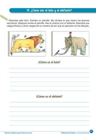 Editorial La Calesa - www.lacalesa.esTareas y deberes para hacer en casa
65EXPRESIÓN ESCRITA 3º Educación Primaria
29
14. ¿Cómo son el león y el elefante?
B.14. ¿Cómo son el león y el elefante?
Describe este león. Escribe un párrafo. No olvides lo que hacen los buenos
escritores. Después revisa el párrafo. Haz lo mismo con el elefante. Describe sus
rasgos físicos y otros rasgos de su manera de ser que se aprecien en los dibujos.
¿Cómo es el león?
¿Cómo es el elefante?
 