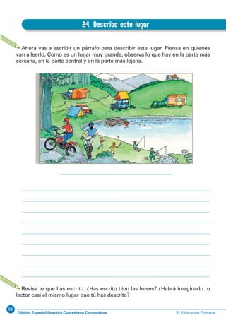 66
Edición Especial Gratuita Cuarentena Coronavirus 3º Educación PrimariaEXPRESIÓN ESCRITA 3º Educación Primaria
41
B.24. Describo este lugar
24. Describo este lugar
Ahora vas a escribir un párrafo para describir este lugar. Piensa en quienes
van a leerlo. Como es un lugar muy grande, observa lo que hay en la parte más
cercana, en la parte central y en la parte más lejana.
Revisa lo que has escrito. ¿Has escrito bien las frases? ¿Habrá imaginado tu
lector casi el mismo lugar que tú has descrito?
 