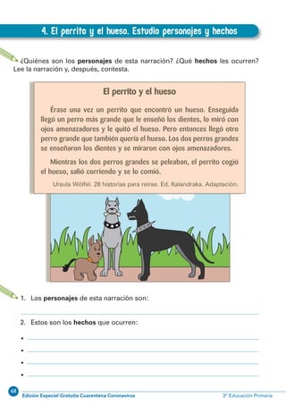 68
Edición Especial Gratuita Cuarentena Coronavirus 3º Educación Primaria
54
EXPRESIÓN ESCRITA 3º Educación Primaria
4. El perrito y el hueso. Estudio personajes y hechos
D.4. El perrito y el hueso. Estudio personajes y hechos
¿Quiénes son los personajes de esta narración? ¿Qué hechos les ocurren?
Lee la narración y, después, contesta.
1. Los personajes de esta narración son:
2. Estos son los hechos que ocurren:
•
•
•
•
El perrito y el hueso
Érase una vez un perrito que encontró un hueso. Enseguida
llegó un perro más grande que le enseñó los dientes, lo miró con
ojos amenazadores y le quitó el hueso. Pero entonces llegó otro
perro grande que también quería el hueso. Los dos perros grandes
se enseñaron los dientes y se miraron con ojos amenazadores.
Mientras los dos perros grandes se peleaban, el perrito cogió
el hueso, salió corriendo y se lo comió.
Ursula Wölfel. 28 historias para reírse. Ed. Kalandraka. Adaptación.
 