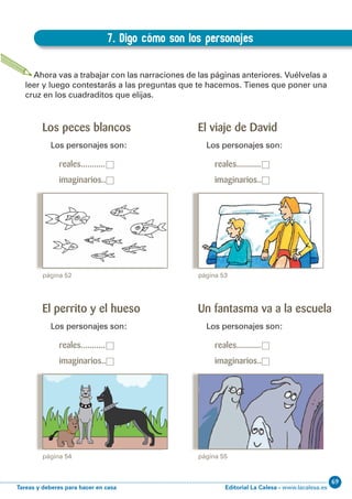 Editorial La Calesa - www.lacalesa.esTareas y deberes para hacer en casa
69EXPRESIÓN ESCRITA 3º Educación Primaria
57
Los peces blancos
Los personajes son:
reales...........□
imaginarios..□
7. Digo cómo son los personajes
D.7. Digo cómo son los personajes
Ahora vas a trabajar con las narraciones de las páginas anteriores. Vuélvelas a
leer y luego contestarás a las preguntas que te hacemos. Tienes que poner una
cruz en los cuadraditos que elijas.
página 52
El viaje de David
Los personajes son:
reales...........□
imaginarios..□
página 53
El perrito y el hueso
Los personajes son:
reales...........□
imaginarios..□
página 54
Un fantasma va a la escuela
Los personajes son:
reales...........□
imaginarios..□
página 55
 