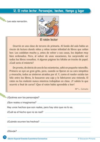 70
Edición Especial Gratuita Cuarentena Coronavirus 3º Educación Primaria
62
EXPRESIÓN ESCRITA 3º Educación Primaria
12. El ratón lector. Personajes, hechos, tiempo y lugar
D.12. El ratón lector. Personajes, hechos, tiempo y lugar
Lee esta narración.
El ratón lector
Ocurrió en una clase de tercero de primaria. Al fondo del aula había un
rincón de lectura donde niños y niñas tenían infinidad de libros que solían
leer. Los cuidaban mucho y, antes de volver a sus casas, los dejaban muy
bien ordenados. Pero, al volver de unas vacaciones, les sorprendió ver
todos los libros revueltos. A algunas páginas les faltaba un trocito de papel.
¿Cuál sería el misterio?
De pronto, de detrás de una de las estanterías, saltó un pequeño ratoncillo.
Primero se oyó un gran grito, pero, cuando se fijaron en su cara simpática
y vivaracha, todos se sintieron atraídos por él. Y, como el roedor estaba tan
feliz entre los libros, le buscaron una caja y le fabricaron una vivienda. El
ratón no los molestó nunca mientras trabajaban en clase. ¿Y sabéis lo que
ocurrió a final de curso? ¡Que el ratón había aprendido a leer!
Mª L. Cañado
¿Quiénes son los personajes?
¿Son reales o imaginarios?
Hay unos hechos que son reales, pero hay otro que no lo es.
¿Cuál es el hecho que no es real?
¿Cuándo ocurren los hechos?
¿Dónde?
 