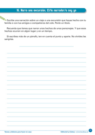 Editorial La Calesa - www.lacalesa.esTareas y deberes para hacer en casa
7166
EXPRESIÓN ESCRITA 3º Educación Primaria
16. Narro una excursión. El/la narrador/a soy yo
D.16. Narro una excursión. El/la narrador/a soy yo
Escribe una narración sobre un viaje o una excursión que hayas hecho con tu
familia o con tus amigos o compañeros del cole. Ponle un título.
Recuerda que tienes que narrar unos hechos de unos personajes. Y que esos
hechos ocurren en algún lugar y en un tiempo.
Si escribes más de un párrafo, ten en cuenta el punto y aparte. No olvides las
sangrías.
 