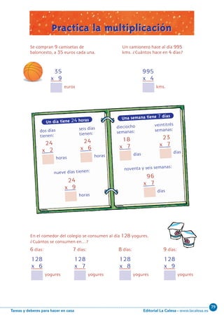 Editorial La Calesa - www.lacalesa.esTareas y deberes para hacer en casa
79
59
0
7
24
x 2
Un día tiene 24 horas
dos di´as seis di´as
tienen: tienen:
horas
24
x 6
horas
24
x 9
horas
96
x 7
di´as
nueve di´as tienen: noventa y seis semanas:
18
x 7
di´as
23
x 7
di´as
35
x 9
Se compran 9 camisetas de
baloncesto, a 35 euros cada una.
euros
128
x 6
En el comedor del colegio se consumen al di´a 128 yogures.
Cua´ntos se consumen en…?
6 di´as: 7 di´as: 8 di´as: 9 di´as:
yogures
128
x 7
yogures
128
x 8
yogures
128
x 9
yogures
Practica la multiplicaciónPractica la multiplicación
?
995
x 4
kms.
Una semana tiene 7 días
dieciocho veintitre´s
semanas: semanas:
Un camionero hace al di´a 995
kms. ?Cua´ntos hace en 4 di´as?
N05-49-64_Qx6.qxp 31/5/11 13:33 Página 59
 