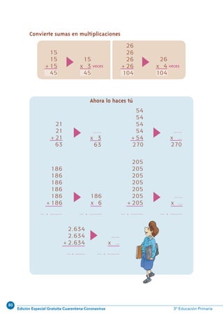 80
Edición Especial Gratuita Cuarentena Coronavirus 3º Educación Primaria
61
Convierte sumas en multiplicaciones
Ahora lo haces tú
21
21
+21
63
……
x 3
63
54
54
54
54
+54
270
……
x …
270
186
186
186
186
186
+186
… . ………
186
x 6
… . ………
205
205
205
205
205
205
+205
… . ………
2.634
2.634
+2.634
… . ....….
……
x …
… . ………
15
x 3
45
veces
15
15
+15
45
26
26
26
+26
104
26
x 4
104
veces
……
x …
… . ………
N05-49-64_Qx6.qxp 31/5/11 13:33 Página 61
 