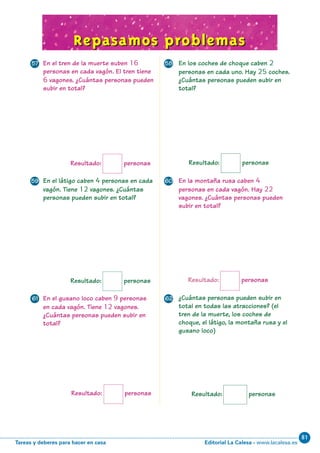 Editorial La Calesa - www.lacalesa.esTareas y deberes para hacer en casa
81
69
En el látigo caben 4 personas en cada
vagón. Tiene 12 vagones. ¿Cuántas
personas pueden subir en total?
En la montaña rusa caben 4
personas en cada vagón. Hay 22
vagones. ¿Cuántas personas pueden
subir en total?
Repasamos problemasRepasamos problemas
Resultado: personas
Resultado: personas
Resultado: personas
En los coches de choque caben 2
personas en cada uno. Hay 25 coches.
¿Cuántas personas pueden subir en
total?
En el tren de la muerte suben 16
personas en cada vagón. El tren tiene
6 vagones. ¿Cuántas personas pueden
subir en total?
Resultado: personas
En el gusano loco caben 9 personas
en cada vagón. Tiene 12 vagones.
¿Cuántas personas pueden subir en
total?
¿Cuántas personas pueden subir en
total en todas las atracciones? (el
tren de la muerte, los coches de
choque, el látigo, la montaña rusa y el
gusano loco)
Resultado: personas
Resultado: personas
57 58
59 60
61 62
N05-65-80_Qx6.qxd 31/5/11 13:48 Página 69
 
