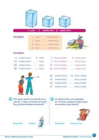 Editorial La Calesa - www.lacalesa.esTareas y deberes para hacer en casa
83
3029
10
Pilar quiere repartir el contenido de un
cubo de 12 litros en botellas de medio
litro. ¿Cuántas botellas necesitará?
Resultado: botellas
Un cántaro tiene una capacidad
de 16 litros. ¿Cuántos medios litros
se necesitan para llenarlo?
Resultado: medios litros
1 Litro = +medio litro medio litro
1 litro= 2 medios litros
2 litros= ……… medios litros
6 litros= ……… medios litros
10 litros= ……… medios litros
Completa
Completa
4 medios litros= 2 litros
14 medios litros= ……… litros
20 medios litros= ……… litros
30 medios litros= ……… litros
2 litros y medio= 5 medios litros
7 litros y medio= ……… medios litros
15 litros y medio= ……… medios litros
20 litros y medio= ……… medios litros
25 medios litros= 12 litros y medio
15 medios litros= ……… litros y medio
23 medios litros= ……… litros y medio
17 medios litros= ……… litros y medio
N06-1-16_Qx6.qxp 30/5/11 12:29 Página 10
 