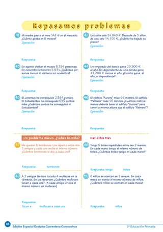 88
Edición Especial Gratuita Cuarentena Coronavirus 3º Educación Primaria
Un coche vale 24.040 €. Después de 3 años
de uso, vale 14.100 €. ¿Cuánto ha bajado su
precio?
Operación:
Un empleado del banco gana 29.900 €
al año. Un dependiente de una tienda gana
13.200 € menos al año. ¿Cuánto gana, al
año, el dependiente?
Operación:
El edificio “Aurora” mide 64 metros. El edificio
“Palmera” mide 46 metros. ¿Cuántos metros
menos debería tener el edificio “Aurora” para
tener la misma altura que el edificio “Palmera”?
Operación:
4847
5049
37
Respuesta: Respuesta:
Respuesta: Respuesta:
Respuesta: Respuesta:
Tengo 6 bolas repartidas entre las 2 manos.
En cada mano tengo el mismo número de
bolas. ¿Cuántas bolas tengo en cada mano?
Me quedan 6 bombones. Los reparto entre mis
3 amigos y cada uno recibe el mismo número.
¿Cuántos bombones le doy a cada uno?
Un problema nuevo. ¿Sabes hacerlo? Haz estos tres
Respuesta: bombones
Respuesta: tengo bolas
Respuesta:
Tocan a muñecas a cada una Respuesta: niños
A 2 amigas les han tocado 4 muñecas en la
tómbola. Se las reparten. ¿Cuántas muñecas
tocan a cada una? (A cada amiga le toca el
mismo número de muñecas)
8 niños se sientan en 2 mesas. En cada
mesa se sienta el mismo número de niños.
¿Cuántos niños se sientan en cada mesa?
41
43
45
Mi madre gasta al mes 541 € en el mercado.
¿Cuánto gasta en 8 meses?
Operación:
En agosto visitan el museo 8.384 personas.
En noviembre lo hicieron 5.634. ¿Cuántas per-
sonas menos lo visitaron en noviembre?
Operación:
El Joventut ha conseguido 2.564 puntos.
El Estudiantes ha conseguido 633 puntos
más. ¿Cuántos puntos ha conseguido el
Estudiantes?
Operación:
42
44
46
R e p a s a m o s p r o b l e m a sR e p a s a m o s p r o b l e m a s
N06-33-48_Qx7.qxp:N06-33/48.qxd 30/5/11 13:42 Página 37
 