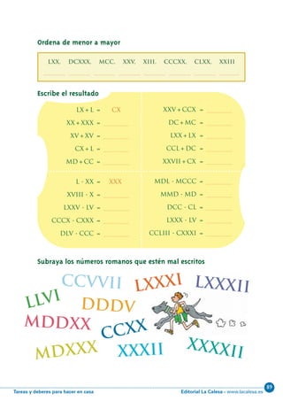 Editorial La Calesa - www.lacalesa.esTareas y deberes para hacer en casa
89
xxxii
46
Subraya los números romanos que estén mal escritos
lx+l = Cx
xx+xxx = .................
xv+xv = .................
cx+l = .................
md+cc = .................
xxv+ccx = .................
dc+mc = .................
lxx+lx = .................
ccl+dc = .................
xxvii+cx = .................
xxxxii
l - xx = xxx
xviii - x = .................
lxxv - lv = .................
cccx - cxxx = .................
dlv - ccc = .................
mdl - mccc = .................
mmd - md = .................
dcc - cl = .................
lxxx - lv = .................
ccliii - cxxxi = .................
lxxxi
llvi
ccvvii
mdxxx
mddxx
lxxxii
ccxx
dddv
Escribe el resultado
Ordena de menor a mayor
LXX, DCXXX, MCC, XXV, XIII, CCCXX, CLXX, XXIII
................, ................, ................, ................, ................, ................, ................, ................
N06-33-48_Qx7.qxp:N06-33/48.qxd 30/5/11 13:42 Página 46
 