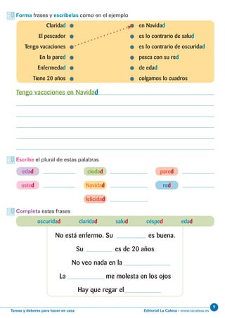 Editorial La Calesa - www.lacalesa.esTareas y deberes para hacer en casa
9
Forma frases y escríbelas como en el ejemplo
Escribe el plural de estas palabras
	Claridad 	 en Navidad
	 El pescador	 es lo contrario de salud
	 Tengo vacaciones	 es lo contrario de oscuridad
	 En la pared	 pesca con su red
	Enfermedad	 de edad
	 Tiene 20 años	 colgamos lo cuadros
Tengo vacaciones en Navidad
red
felicidad
edad
Navidad
ciudad pared
usted
Completa estas frases
oscuridad claridad salud césped edad
No está enfermo. Su es buena.
Su es de 20 años
No veo nada en la
La me molesta en los ojos
Hay que regar el
 