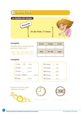 90
Edición Especial Gratuita Cuarentena Coronavirus 3º Educación Primaria
n 52
Completa
Completa
?Cua´ntas horas utilizas cada di´a
para hacer estas cosas?
Distintas clases de relojes.
?Que´ hora marcan?
Dormir Colegio Comer
Aseo Ver tele Jugar
................................ ................................
1h.1h. M e d i d aM e d i d a
La medida del tiempo
[ [
Recuerda
Un día tiene 24 horas
1 di´a= 24 horas
2 di´as= ............... horas
3 di´as= ............... horas
4 di´as y medio= ............... horas
10 di´as= ............... horas
24 horas= 1 di´a
72 horas= .......... di´as
48 horas= .......... di´as
96 horas= .......... di´as
36 horas= .......... di´a y ...............
N06-49-64_Qx7.qxp:N06-49/64.qxd 30/5/11 13:50 Página 52
 