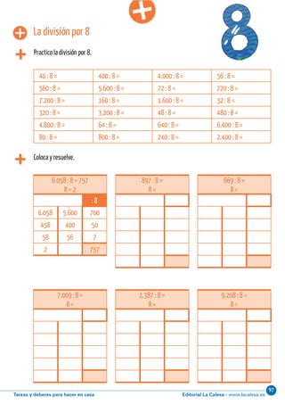 Editorial La Calesa - www.lacalesa.esTareas y deberes para hacer en casa
97Cálculo ABN 25
La división por 8
Practico la división por 8.
Coloca y resuelve.
6.058 : 8 = 757
R = 2
: 8
6.058 5.600 700
458 400 50
58 56 7
2 757
40 : 8 = 400 : 8 = 4.000 : 8 = 56 : 8 =
560 : 8 = 5.600 : 8 = 72 : 8 = 720 : 8 =
7.200 : 8 = 160 : 8 = 1.600 : 8 = 32 : 8 =
320 : 8 = 3.200 : 8 = 48 : 8 = 480 : 8 =
4.800 : 8 = 64 : 8 = 640 : 8 = 6.400 : 8 =
80 : 8 = 800 : 8 = 240 : 8 = 2.400 : 8 =
897 : 8 =
R =
669 : 8 =
R =
7.009 : 8 =
R =
1.387 : 8 =
R =
9.208 : 8 =
R =
 