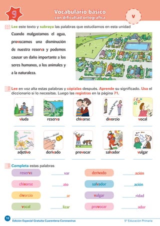 10
Edición Especial Gratuita Cuarentena Coronavirus 5º Educación Primaria
var ación
ato ación
ar ridad
lizar ador
Lee este texto y subraya las palabras que estudiamos en esta unidad
Vocabulario básico
con dificultad ortográfica9 v
Cuando malgastamos el agua,
provocamos una disminución
de nuestra reserva y podemos
causar un daño importante a los
seres humanos, a los animales y
a la naturaleza.
Lee en voz alta estas palabras y cópialas después. Aprende su significado. Usa el
diccionario si lo necesitas. Luego las registras en la página 71.
viuda
adjetivo
chivarse
provocar
reserva
derivado
vocal
salvador
divorcio
Completa estas palabras
reserva derivado
chivarse salvador
divorcio vulgar
vocal provocar
vulgar
 