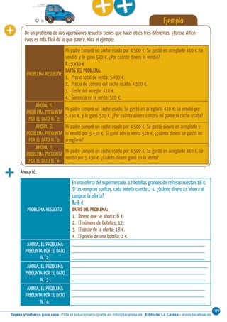 109
Editorial La Calesa - www.lacalesa.esTareas y deberes para casa Pida el solucionario gratis en info@lacalesa.es34 Aprendo y disfruto con los números
Ejemplo
De un problema de dos operaciones resuelto tienes que hacer otros tres diferentes. ¿Parece di ícil?
Pues es más fácil de lo que parece. Mira el ejemplo:
PROBLEMA RESUELTO:
Mi padre compró un coche usado por 4.500 €. Se gastó en arreglarlo 410 €. Lo
vendió, y le ganó 520 €. ¿Por cuánto dinero lo vendió?
R.: 5.430 €
DATOS DEL PROBLEMA:
1. Precio total de venta: 5.430 €.
2. Precio de compra del coche usado: 4.500 €.
3. Coste del arreglo: 410 €.
4. Ganancia en la venta: 520 €.
AHORA, EL
PROBLEMA PREGUNTA
POR EL DATO N.˚2:
Mi padre compró un coche usado. Se gastó en arreglarlo 410 €. Lo vendió por
5.430 €, y le ganó 520 €. ¿Por cuánto dinero compró mi padre el coche usado?
AHORA, EL
PROBLEMA PREGUNTA
POR EL DATO N.˚3:
Mi padre compró un coche usado por 4.500 €. Se gastó dinero en arreglarlo y
lo vendió por 5.430 €. Si ganó con la venta 520 €, ¿cuánto dinero se gastó en
arreglarlo?
AHORA, EL
PROBLEMA PREGUNTA
POR EL DATO N.˚4:
Mi padre compró un coche usado por 4.500 €. Se gastó en arreglarlo 410 €. Lo
vendió por 5.430 €. ¿Cuánto dinero ganó en la venta?
Ahora tú.
PROBLEMA RESUELTO:
En una oferta del supermercado, 12 botellas grandes de refresco cuestan 18 €.
Si las compran sueltas, cada botella cuesta 2 €. ¿Cuánto dinero se ahorra al
comprar la oferta?
R.: 6 €
DATOS DEL PROBLEMA:
1. Dinero que se ahorra: 6 €.
2. El número de botellas: 12.
3. El coste de la oferta: 18 €.
4. El precio de una botella: 2 €.
AHORA, EL PROBLEMA
PREGUNTA POR EL DATO
N.˚2:
________________________________________________
________________________________________________
________________________________________________
AHORA, EL PROBLEMA
PREGUNTA POR EL DATO
N.˚3:
_________________________________________________
________________________________________________
________________________________________________
AHORA, EL PROBLEMA
PREGUNTA POR EL DATO
N.˚4:
________________________________________________
________________________________________________
________________________________________________
 