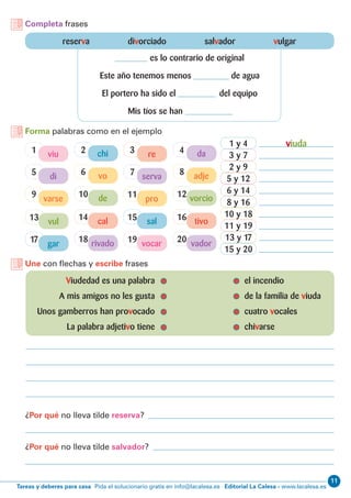 11
Editorial La Calesa - www.lacalesa.esTareas y deberes para casa Pida el solucionario gratis en info@lacalesa.es
Completa frases
Forma palabras como en el ejemplo
reserva divorciado salvador vulgar
es lo contrario de original
Este año tenemos menos de agua
El portero ha sido el del equipo
Mis tíos se han
Une con flechas y escribe frases
	 Viudedad es una palabra		 el incendio
	 A mis amigos no les gusta		 de la familia de viuda
	 Unos gamberros han provocado		 cuatro vocales
	 La palabra adjetivo tiene		 chivarse
¿Por qué no lleva tilde reserva?
¿Por qué no lleva tilde salvador?
5
17
6 8
18 20
7
19
9 10 1211
1
13
2 4
14 16
3
15
di
gar
vo adje
rivado vador
serva
vocar
varse de vorciopro
viu
vul
chi da
cal tivo
re
sal
viuda1 y 4
8 y 16
3 y 7
10 y 18
5 y 12
13 y 17
2 y 9
11 y 19
6 y 14
15 y 20
 