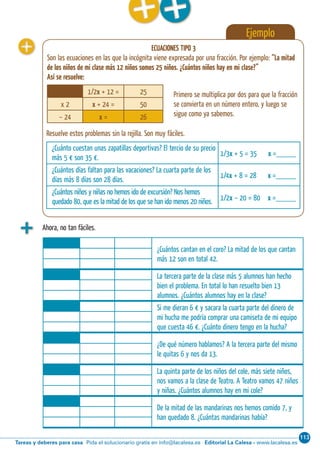 113
Editorial La Calesa - www.lacalesa.esTareas y deberes para casa Pida el solucionario gratis en info@lacalesa.es
Cálculo ABN 51
Ejemplo
ECUACIONES TIPO 3
Son las ecuaciones en las que la incógnita viene expresada por una fracción. Por ejemplo: “La mitad
de los niños de mi clase más 12 niños somos 25 niños. ¿Cuántos niños hay en mi clase?”
Así se resuelve:
¿Cuánto cuestan unas zapatillas deportivas? El tercio de su precio
más 5 € son 35 €.
1/3x + 5 = 35 x =_____
¿Cuántos días faltan para las vacaciones? La cuarta parte de los
días más 8 días son 28 días.
1/4x + 8 = 28 x =_____
¿Cuántos niños y niñas no hemos ido de excursión? Nos hemos
quedado 80, que es la mitad de los que se han ido menos 20 niños. 1/2x – 20 = 80 x =_____
Resuelve estos problemas sin la rejilla. Son muy fáciles.
Primero se multiplica por dos para que la fracción
se convierta en un número entero, y luego se
sigue como ya sabemos.
Ahora, no tan fáciles.
¿Cuántos cantan en el coro? La mitad de los que cantan
más 12 son en total 42.
La tercera parte de la clase más 5 alumnos han hecho
bien el problema. En total lo han resuelto bien 13
alumnos. ¿Cuántos alumnos hay en la clase?
Si me dieran 6 € y sacara la cuarta parte del dinero de
mi hucha me podría comprar una camiseta de mi equipo
que cuesta 46 €. ¿Cuánto dinero tengo en la hucha?
¿De qué número hablamos? A la tercera parte del mismo
le quitas 6 y nos da 13.
La quinta parte de los niños del cole, más siete niños,
nos vamos a la clase de Teatro. A Teatro vamos 47 niños
y niñas. ¿Cuántos alumnos hay en mi cole?
De la mitad de las mandarinas nos hemos comido 7, y
han quedado 8. ¿Cuántas mandarinas había?
1/2x + 12 = 25
x 2 x + 24 = 50
– 24 x = 26
 