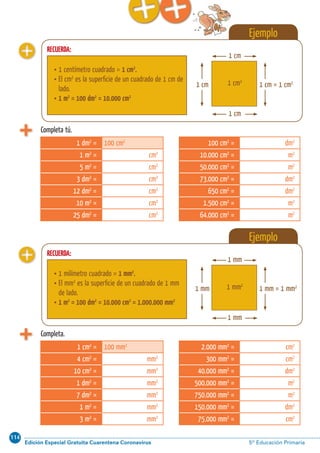 114
Edición Especial Gratuita Cuarentena Coronavirus 5º Educación Primaria
Cálculo ABN 57
Ejemplo
Ejemplo
RECUERDA:
RECUERDA:
 1 centímetro cuadrado = 1 cm2
.
 El cm2
es la superﬁcie de un cuadrado de 1 cm de
lado.
 1 m2
= 100 dm2
= 10.000 cm2
 1 milímetro cuadrado = 1 mm2
.
 El mm2
es la superﬁcie de un cuadrado de 1 mm
de lado.
 1 m2
= 100 dm2
= 10.000 cm2
= 1.000.000 mm2
1 cm
1 cm2
1 cm
1 cm = 1 cm2
1 cm
1 mm
1 mm2
1 mm
1 mm = 1 mm2
1 mm
Completa tú.
Completa.
1 dm2
= 100 cm2
1 m2
= cm2
5 m2
= cm2
3 dm2
= cm2
12 dm2
= cm2
10 m2
= cm2
25 dm2
= cm2
1 cm2
= 100 mm2
4 cm2
= mm2
10 cm2
= mm2
1 dm2
= mm2
7 dm2
= mm2
1 m2
= mm2
3 m2
= mm2
100 cm2
= dm2
10.000 cm2
= m2
50.000 cm2
= m2
73.000 cm2
= dm2
650 cm2
= dm2
1.500 cm2
= m2
64.000 cm2
= m2
2.000 mm2
= cm2
300 mm2
= cm2
40.000 mm2
= dm2
500.000 mm2
= m2
750.000 mm2
= m2
150.000 mm2
= dm2
75.000 mm2
= cm2
 