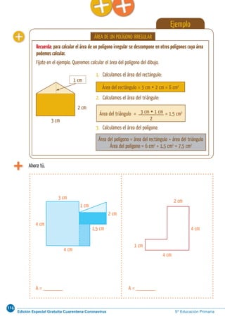 116
Edición Especial Gratuita Cuarentena Coronavirus 5º Educación Primaria
Cálculo ABN 71
Ejemplo
Recuerda: para calcular el área de un polígono irregular se descompone en otros polígonos cuya área
podemos calcular.
Fíjate en el ejemplo. Queremos calcular el área del polígono del dibujo.
ÁREA DE UN POLÍGONO IRREGULAR
Área del rectángulo = 3 cm  2 cm = 6 cm2
Área del rectángulo= = 1,5 cm2
Área del polígono = área del rectángulo + área del triángulo
Área del polígono = 6 cm2
+ 1,5 cm2
= 7,5 cm2
3 cm
2 cm
1 cm
3 cm  1 cm
2
1. Calculamos el área del rectángulo:
2. Calculamos el área del triángulo:
3. Calculamos el área del polígono:
Ahora tú.
A = _______A = _______
1 cm
4 cm
2 cm
4 cm
4 cm
3 cm
2 cm
1 cm
1,5 cm
4 cm
triángulo
 
