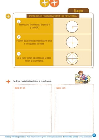 117
Editorial La Calesa - www.lacalesa.esTareas y deberes para casa Pida el solucionario gratis en info@lacalesa.es
Cálculo ABN 83
Ejemplo
CONSTRUIMOS UN CUADRADO INSCRITO EN UNA CIRCUNFERENCIA
Trazamos una circunferencia de centro O
y radio OA.
Trazamos dos diámetros perpendiculares entre
sí con ayuda de una regla.
Con la regla, unimos los puntos que se obtie-
nen en la circunferencia.
1˚
2˚
3˚
A
O
O
O
A
A
O
O
O
A
A
O
O
O
A
Construye cuadrados inscritos en la circunferencia.
Radio: 2,5 cm Radio: 3 cm
 