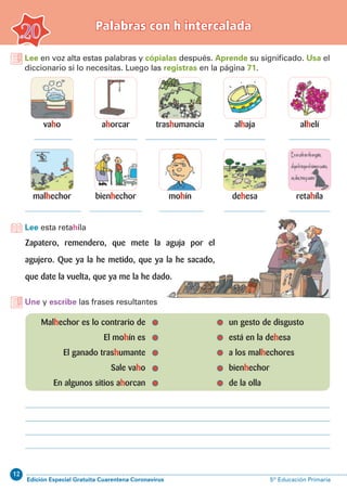 12
Edición Especial Gratuita Cuarentena Coronavirus 5º Educación Primaria
Palabras con h intercalada
20
Lee en voz alta estas palabras y cópialas después. Aprende su significado. Usa el
diccionario si lo necesitas. Luego las registras en la página 71.
vaho
malhechor
trashumancia
mohín
ahorcar
bienhechor
alhelí
retahíla
alhaja
dehesa
Lee esta retahíla
Une y escribe las frases resultantes
	Malhechor es lo contrario de		 un gesto de disgusto
	 El mohín es		 está en la dehesa
	 El ganado trashumante		 a los malhechores
	 Sale vaho		 bienhechor
	 En algunos sitios ahorcan		 de la olla
Zapatero, remendero, que mete la aguja por el
agujero. Que ya la he metido, que ya la he sacado,
que date la vuelta, que ya me la he dado.
 