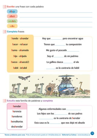13
Editorial La Calesa - www.lacalesa.esTareas y deberes para casa Pida el solucionario gratis en info@lacalesa.es
Algunas enfermedades son
Los hijos son los de sus padres
es lo contrario de heredar
Esta casa es la que nos dejó mi abuelo
Escribe una frase con cada palabra
Completa frases
alhaja
alhelí
vaho
retahíla
Hay que para encontrar agua
Tienes que tu composición
Me gusta el pescado
Soy el de mi padrino
La gallina clueca el ala
es lo contrario de hábil
hondo - ahondar
hacer - rehacer
humo - ahumado
hijo - ahijado
hueco - ahueca(r)
hábil - inhábil
Estudia esta familia de palabras y completa
heredar
herencia
herederos
hereditarias
desheredar
 